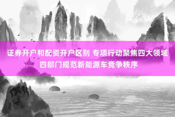 证券开户和配资开户区别 专项行动聚焦四大领域 四部门规范新能源车竞争秩序
