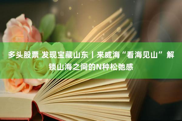 多头股票 发现宝藏山东丨来威海“看海见山” 解锁山海之间的N种松弛感