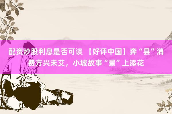配资炒股利息是否可谈 【好评中国】奔“县”消费方兴未艾，小城故事“景”上添花