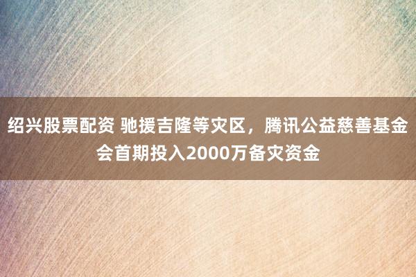 绍兴股票配资 驰援吉隆等灾区，腾讯公益慈善基金会首期投入2000万备灾资金