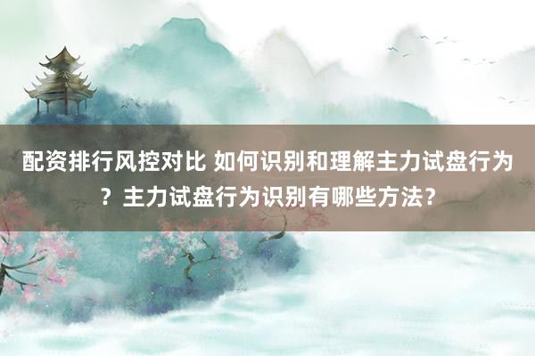 配资排行风控对比 如何识别和理解主力试盘行为？主力试盘行为识别有哪些方法？