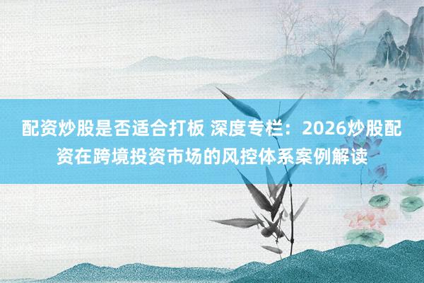 配资炒股是否适合打板 深度专栏：2026炒股配资在跨境投资市场的风控体系案例解读
