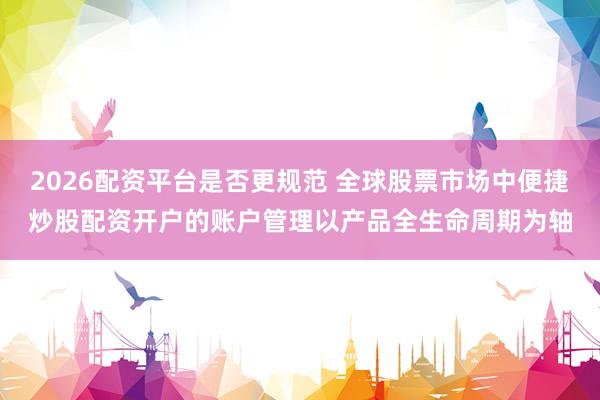 2026配资平台是否更规范 全球股票市场中便捷炒股配资开户的账户管理以产品全生命周期为轴