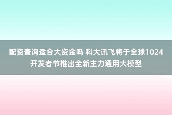 配资查询适合大资金吗 科大讯飞将于全球1024开发者节推出全新主力通用大模型
