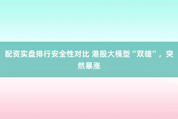 配资实盘排行安全性对比 港股大模型“双雄”，突然暴涨