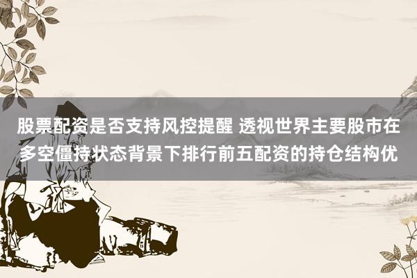 股票配资是否支持风控提醒 透视世界主要股市在多空僵持状态背景下排行前五配资的持仓结构优
