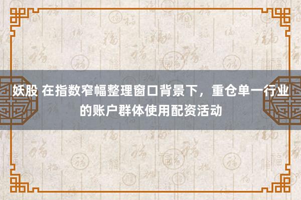 妖股 在指数窄幅整理窗口背景下，重仓单一行业的账户群体使用配资活动