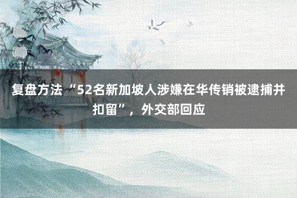 复盘方法 “52名新加坡人涉嫌在华传销被逮捕并扣留”，外交部回应