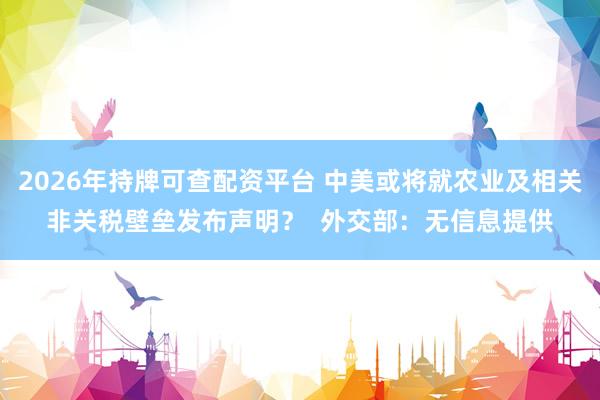 2026年持牌可查配资平台 中美或将就农业及相关非关税壁垒发布声明？  外交部：无信息提供