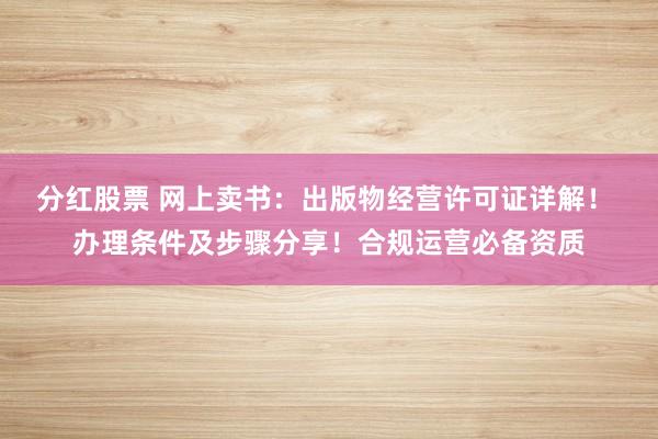 分红股票 网上卖书：出版物经营许可证详解！ 办理条件及步骤分享！合规运营必备资质