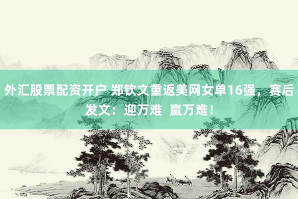 外汇股票配资开户 郑钦文重返美网女单16强，赛后发文：迎万难  赢万难！