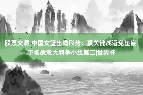 股票交易 中国女篮出线形势：赢关键战避免垫底 下场战意大利争小组第二|世界杯