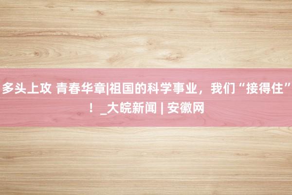 多头上攻 青春华章|祖国的科学事业，我们“接得住”！_大皖新闻 | 安徽网