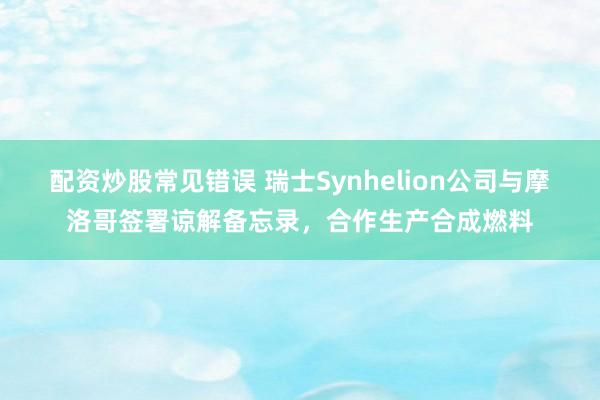配资炒股常见错误 瑞士Synhelion公司与摩洛哥签署谅解备忘录，合作生产合成燃料