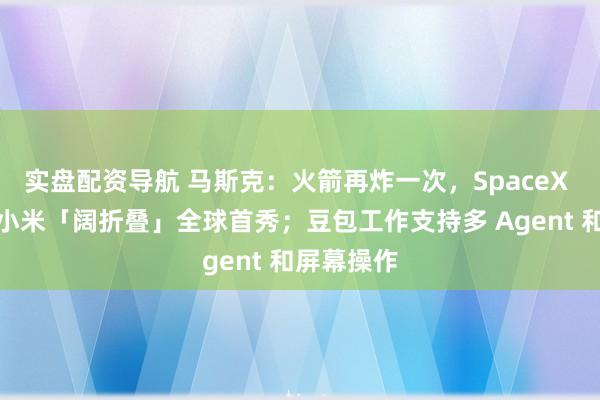 实盘配资导航 马斯克：火箭再炸一次，SpaceX 就没了；小米「阔折叠」全球首秀；豆包工作支持多 Agent 和屏幕操作