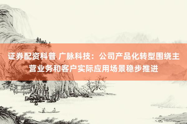 证券配资科普 广脉科技：公司产品化转型围绕主营业务和客户实际应用场景稳步推进
