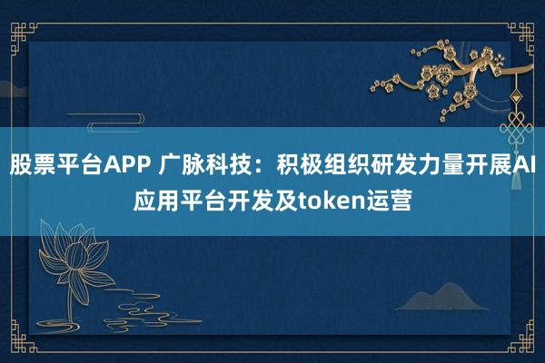股票平台APP 广脉科技：积极组织研发力量开展AI应用平台开发及token运营