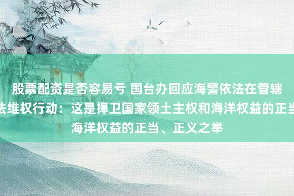 股票配资是否容易亏 国台办回应海警依法在管辖海域开展执法维权行动：这是捍卫国家领土主权和海洋权益的正当、正义之举