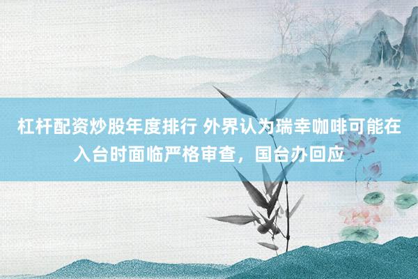 杠杆配资炒股年度排行 外界认为瑞幸咖啡可能在入台时面临严格审查,国台办回应