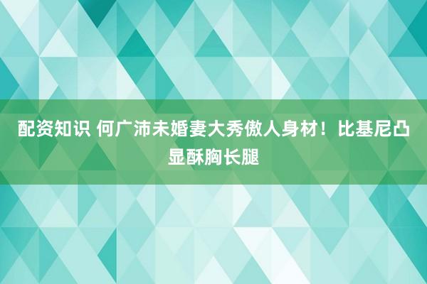 配资知识 何广沛未婚妻大秀傲人身材！比基尼凸显酥胸长腿