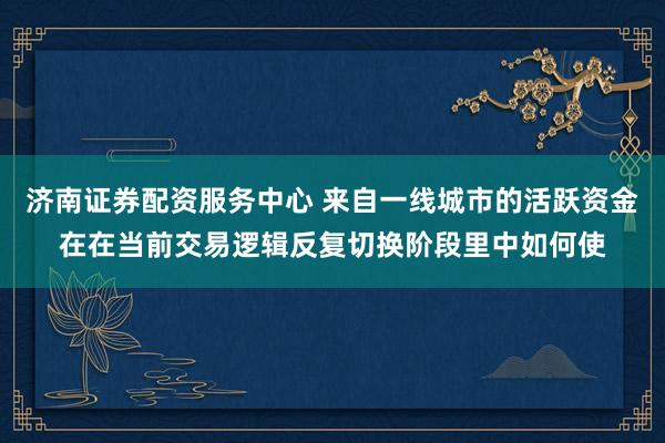 济南证券配资服务中心 来自一线城市的活跃资金在在当前交易逻辑反复切换阶段里中如何使