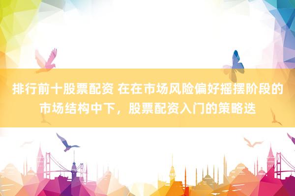 排行前十股票配资 在在市场风险偏好摇摆阶段的市场结构中下，股票配资入门的策略迭