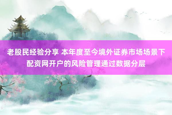 老股民经验分享 本年度至今境外证券市场场景下配资网开户的风险管理通过数据分层