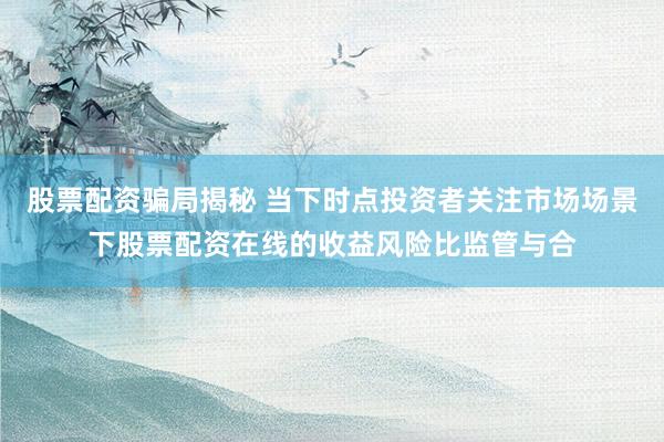 股票配资骗局揭秘 当下时点投资者关注市场场景下股票配资在线的收益风险比监管与合