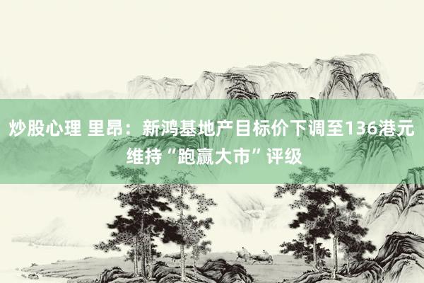 炒股心理 里昂：新鸿基地产目标价下调至136港元 维持“跑赢大市”评级