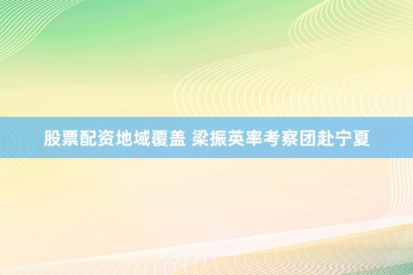 股票配资地域覆盖 梁振英率考察团赴宁夏