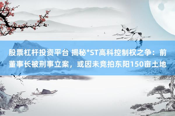 股票杠杆投资平台 揭秘*ST高科控制权之争：前董事长被刑事立案，或因未竞拍东阳150亩土地