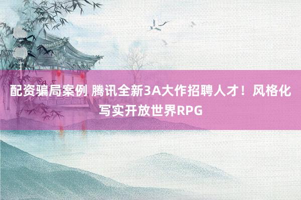 配资骗局案例 腾讯全新3A大作招聘人才！风格化写实开放世界RPG