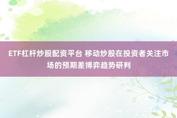 ETF杠杆炒股配资平台 移动炒股在投资者关注市场的预期差博弈趋势研判