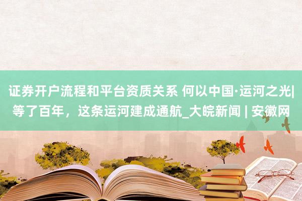 证券开户流程和平台资质关系 何以中国·运河之光|等了百年，这条运河建成通航_大皖新闻 | 安徽网