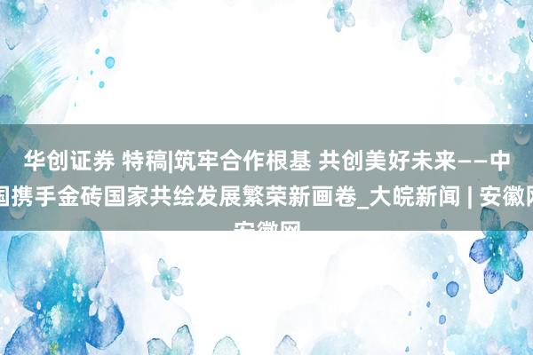华创证券 特稿|筑牢合作根基 共创美好未来——中国携手金砖国家共绘发展繁荣新画卷_大皖新闻 | 安徽网