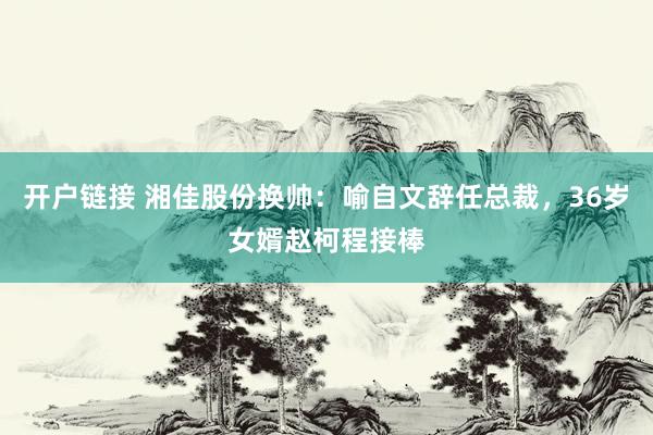 开户链接 湘佳股份换帅：喻自文辞任总裁，36岁女婿赵柯程接棒