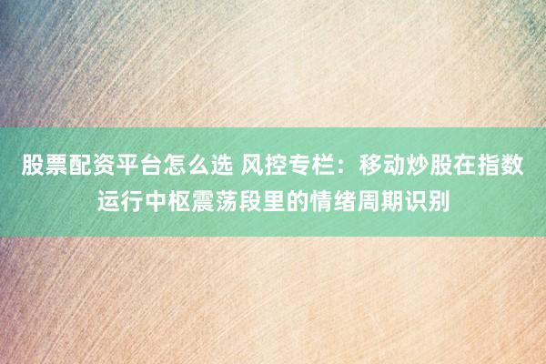 股票配资平台怎么选 风控专栏：移动炒股在指数运行中枢震荡段里的情绪周期识别