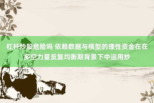 杠杆炒股危险吗 依赖数据与模型的理性资金在在多空力量反复均衡期背景下中运用炒