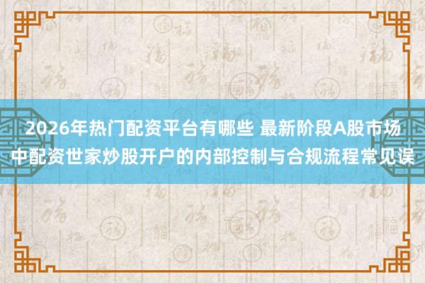 2026年热门配资平台有哪些 最新阶段A股市场中配资世家炒股开户的内部控制与合规流程常见误