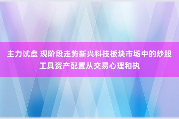 主力试盘 现阶段走势新兴科技板块市场中的炒股工具资产配置从交易心理和执