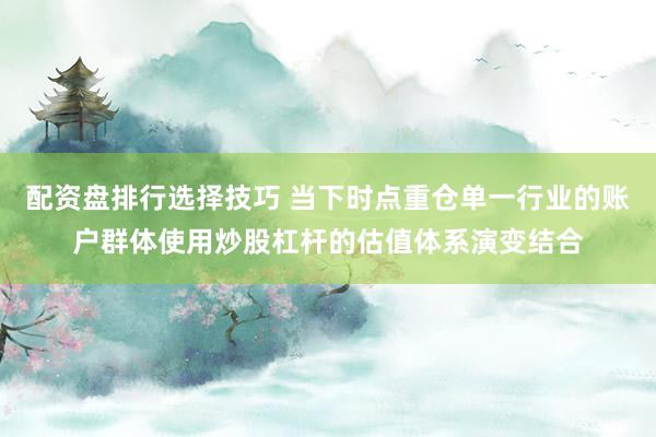 配资盘排行选择技巧 当下时点重仓单一行业的账户群体使用炒股杠杆的估值体系演变结合