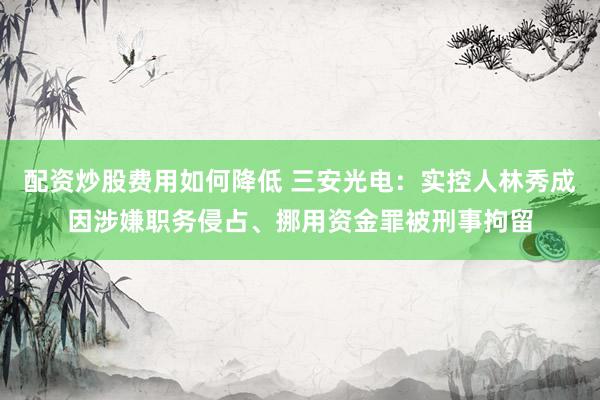 配资炒股费用如何降低 三安光电：实控人林秀成因涉嫌职务侵占、挪用资金罪被刑事拘留