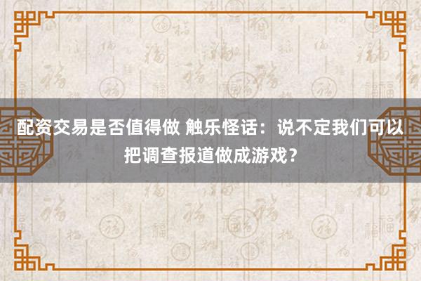 配资交易是否值得做 触乐怪话：说不定我们可以把调查报道做成游戏？