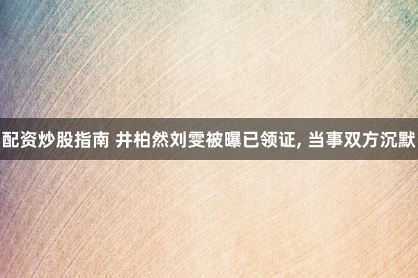 配资炒股指南 井柏然刘雯被曝已领证, 当事双方沉默