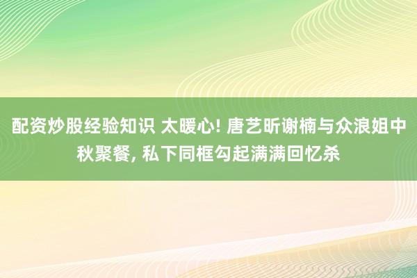 配资炒股经验知识 太暖心! 唐艺昕谢楠与众浪姐中秋聚餐, 私下同框勾起满满回忆杀
