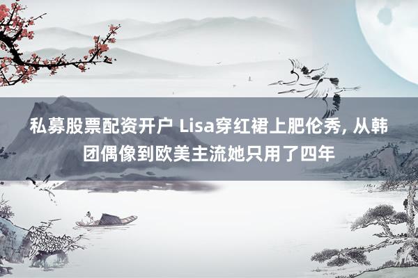 私募股票配资开户 Lisa穿红裙上肥伦秀, 从韩团偶像到欧美主流她只用了四年