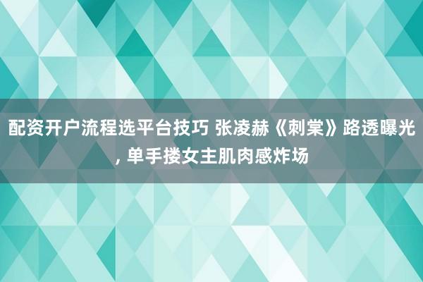 配资开户流程选平台技巧 张凌赫《刺棠》路透曝光, 单手搂女主肌肉感炸场