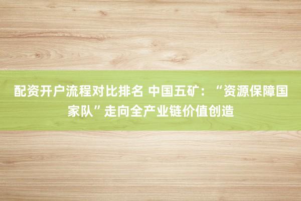 配资开户流程对比排名 中国五矿：“资源保障国家队”走向全产业链价值创造