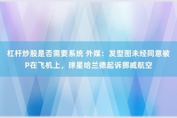 杠杆炒股是否需要系统 外媒：发型图未经同意被P在飞机上，球星哈兰德起诉挪威航空