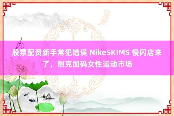 股票配资新手常犯错误 NikeSKIMS 慢闪店来了，耐克加码女性运动市场